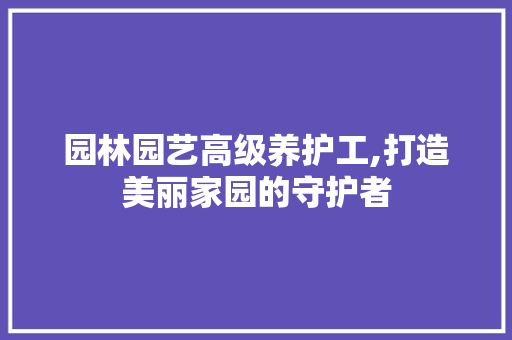 园林园艺高级养护工,打造美丽家园的守护者
