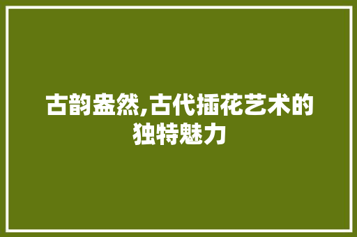 古韵盎然,古代插花艺术的独特魅力