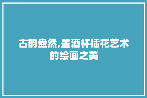 古韵盎然,盖酒杯插花艺术的绘画之美