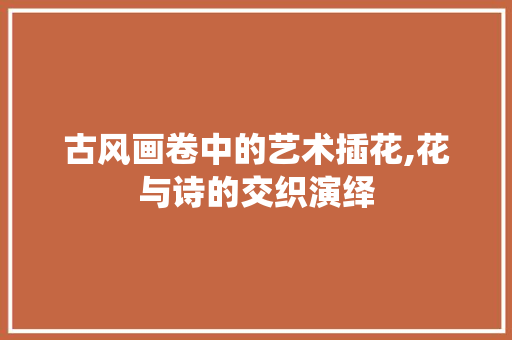 古风画卷中的艺术插花,花与诗的交织演绎