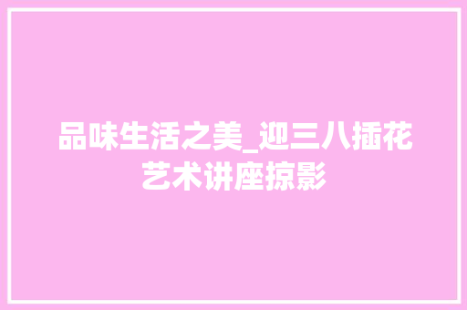 品味生活之美_迎三八插花艺术讲座掠影