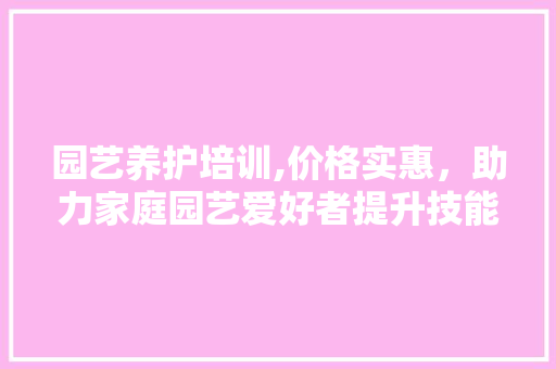 园艺养护培训,价格实惠，助力家庭园艺爱好者提升技能