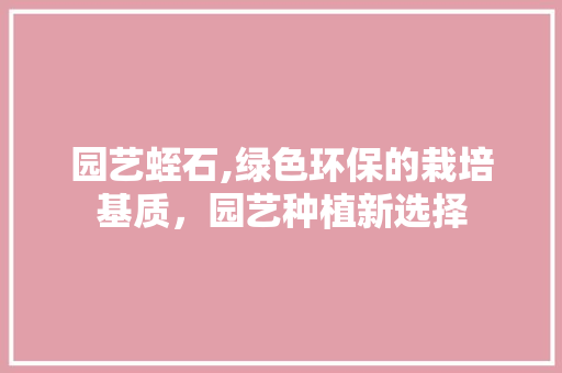 园艺蛭石,绿色环保的栽培基质，园艺种植新选择