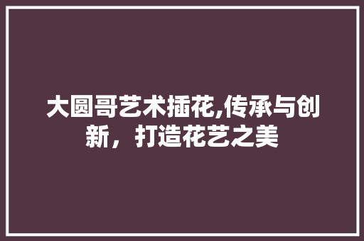 大圆哥艺术插花,传承与创新，打造花艺之美