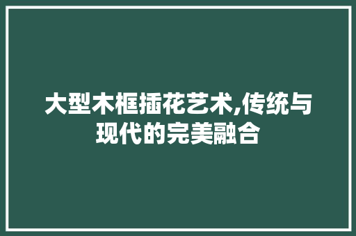 大型木框插花艺术,传统与现代的完美融合