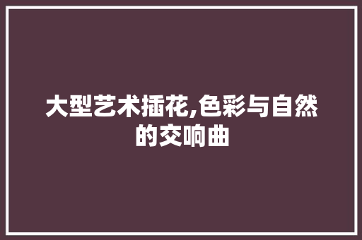 大型艺术插花,色彩与自然的交响曲