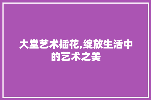 大堂艺术插花,绽放生活中的艺术之美