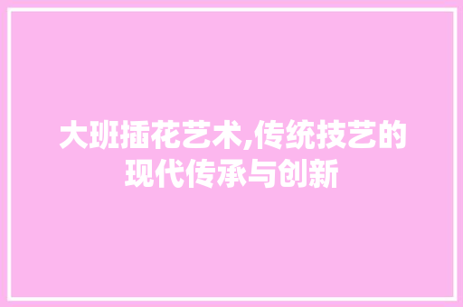 大班插花艺术,传统技艺的现代传承与创新