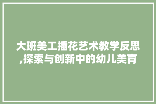 大班美工插花艺术教学反思,探索与创新中的幼儿美育之旅