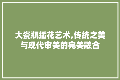 大瓷瓶插花艺术,传统之美与现代审美的完美融合 绿化类