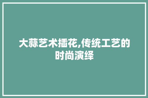 大蒜艺术插花,传统工艺的时尚演绎 造型技术