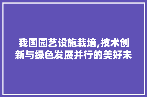 我国园艺设施栽培,技术创新与绿色发展并行的美好未来