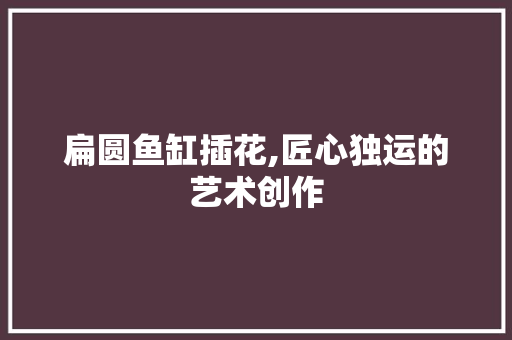 扁圆鱼缸插花,匠心独运的艺术创作