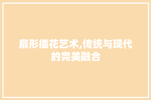 扇形插花艺术,传统与现代的完美融合 造型技术