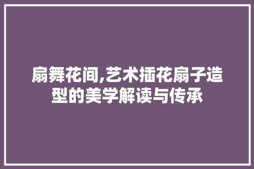 扇舞花间,艺术插花扇子造型的美学解读与传承