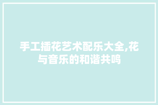 手工插花艺术配乐大全,花与音乐的和谐共鸣