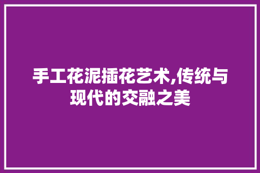 手工花泥插花艺术,传统与现代的交融之美