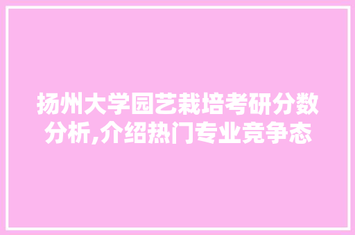 扬州大学园艺栽培考研分数分析,介绍热门专业竞争态势