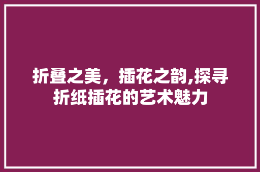 折叠之美，插花之韵,探寻折纸插花的艺术魅力