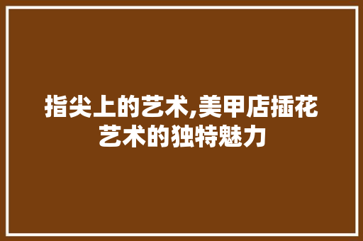 指尖上的艺术,美甲店插花艺术的独特魅力