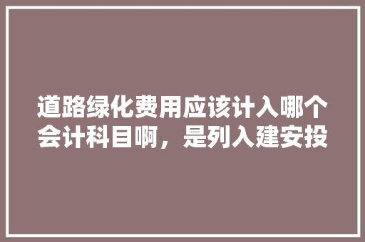 道路绿化费用应该计入哪个会计科目啊，是列入建安投资，还是待核销基建支出处理? 请高手解答，谢谢啦，绿化算不算固定资产。