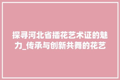 探寻河北省插花艺术证的魅力_传承与创新共舞的花艺之旅