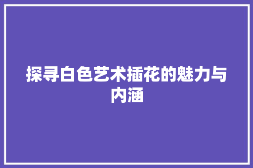 探寻白色艺术插花的魅力与内涵