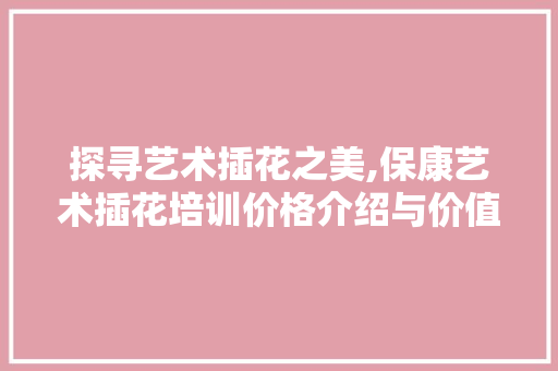 探寻艺术插花之美,保康艺术插花培训价格介绍与价值体现