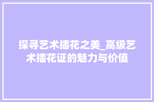 探寻艺术插花之美_高级艺术插花证的魅力与价值