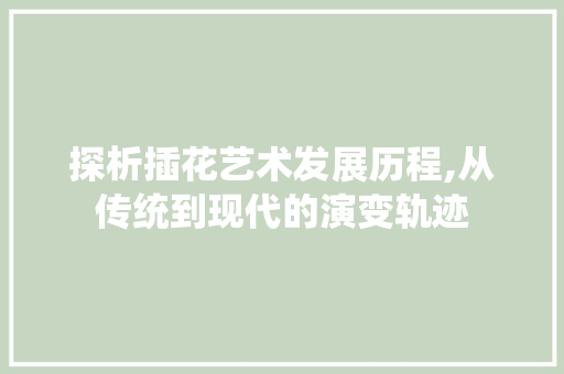 探析插花艺术发展历程,从传统到现代的演变轨迹