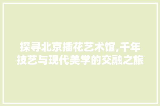 探寻北京插花艺术馆,千年技艺与现代美学的交融之旅