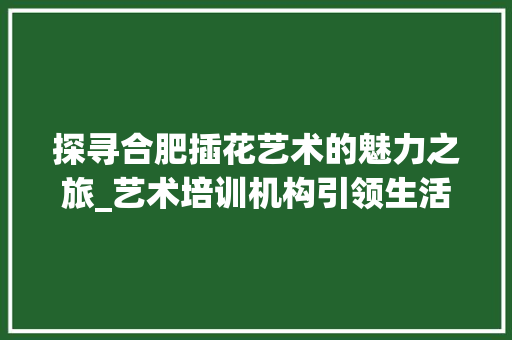 探寻合肥插花艺术的魅力之旅_艺术培训机构引领生活美学新风尚