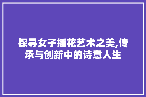 探寻女子插花艺术之美,传承与创新中的诗意人生