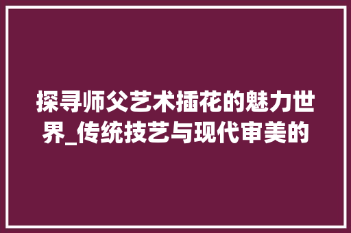 探寻师父艺术插花的魅力世界_传统技艺与现代审美的完美融合