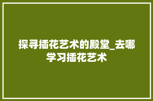 探寻插花艺术的殿堂_去哪学习插花艺术