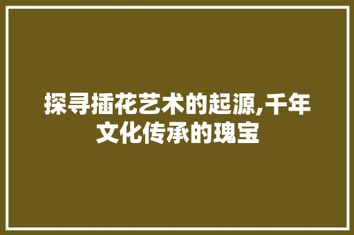 探寻插花艺术的起源,千年文化传承的瑰宝