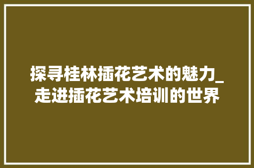 探寻桂林插花艺术的魅力_走进插花艺术培训的世界