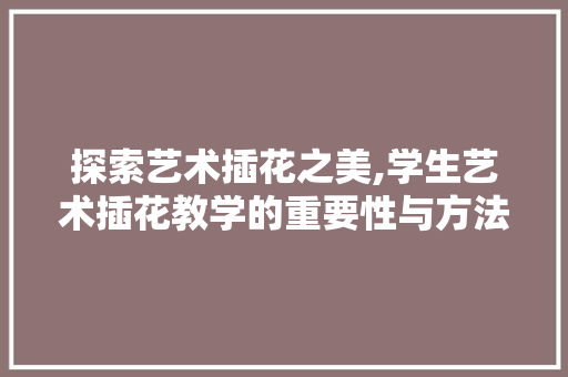 探索艺术插花之美,学生艺术插花教学的重要性与方法