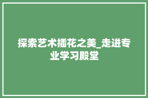 探索艺术插花之美_走进专业学习殿堂