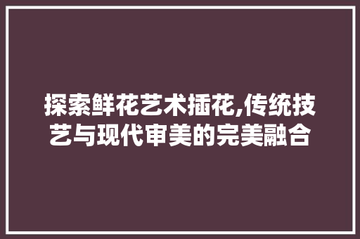 探索鲜花艺术插花,传统技艺与现代审美的完美融合