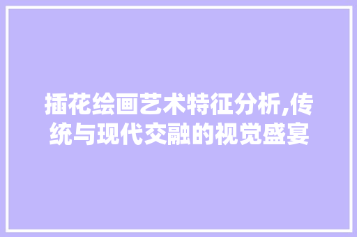 插花绘画艺术特征分析,传统与现代交融的视觉盛宴