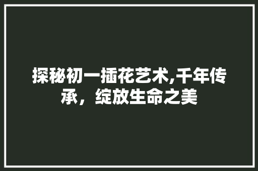 探秘初一插花艺术,千年传承，绽放生命之美