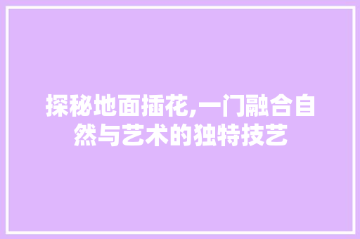 探秘地面插花,一门融合自然与艺术的独特技艺 种植技术