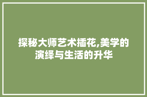 探秘大师艺术插花,美学的演绎与生活的升华