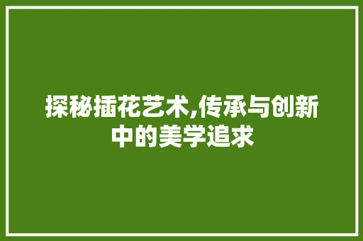 探秘插花艺术,传承与创新中的美学追求