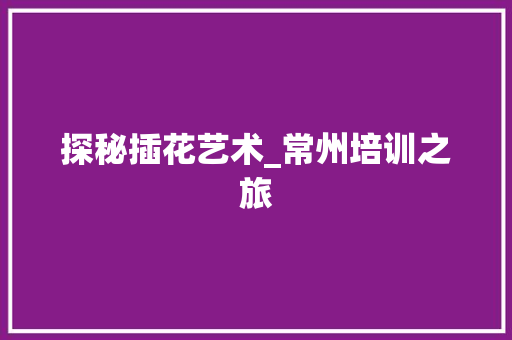 探秘插花艺术_常州培训之旅