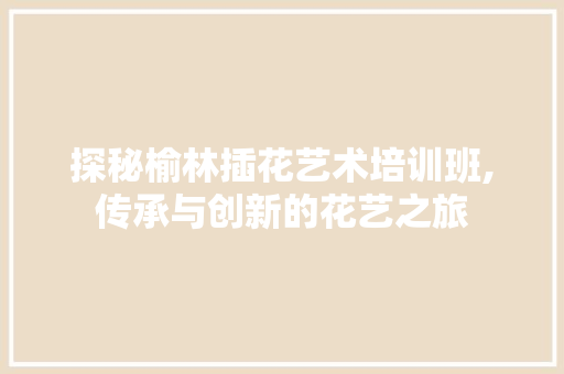 探秘榆林插花艺术培训班,传承与创新的花艺之旅