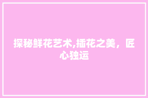 探秘鲜花艺术,插花之美，匠心独运