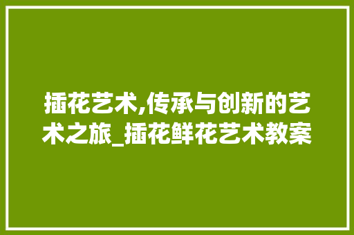 插花艺术,传承与创新的艺术之旅_插花鲜花艺术教案设计介绍