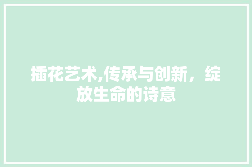 插花艺术,传承与创新，绽放生命的诗意